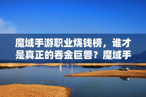 魔域手游职业烧钱榜，谁才是真正的吞金巨兽？魔域手游职业烧钱榜，谁才是真正的吞金巨兽？