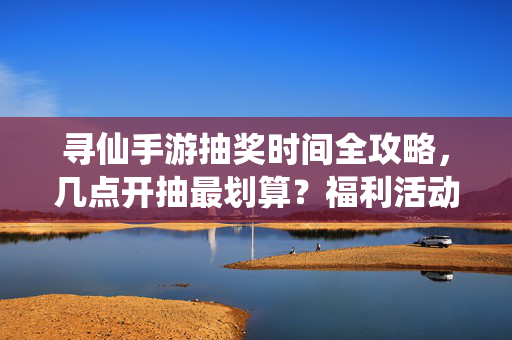 寻仙手游抽奖时间全攻略，几点开抽最划算？福利活动不踩坑！寻仙手游抽奖时间全攻略，几点开抽最划算？福利活动不踩坑！