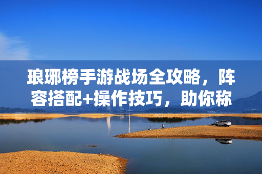 琅琊榜手游战场全攻略，阵容搭配+操作技巧，助你称霸琅琊战场！琅琊榜手游战场全攻略，阵容搭配+操作技巧助你称霸