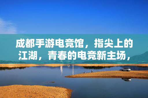 成都手游电竞馆，指尖上的江湖，青春的电竞新主场，成都指尖江湖，青春电竞新主场