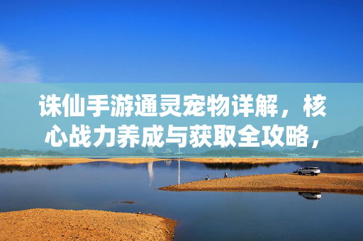 诛仙手游通灵宠物详解，核心战力养成与获取全攻略，诛仙手游通灵宠物核心战力养成与获取全攻略