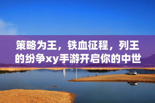 策略为王，铁血征程，列王的纷争xy手游开启你的中世纪霸业之旅，列王的纷争xy手游，策略为王，铁血征程铸中世纪霸业