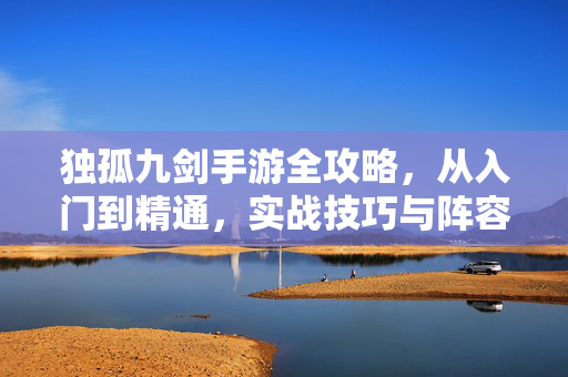 独孤九剑手游全攻略，从入门到精通，实战技巧与阵容搭配详解