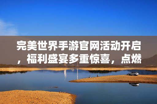 完美世界手游官网活动开启，福利盛宴多重惊喜，点燃你的修仙热情！完美世界手游官网福利盛宴开启，惊喜点燃修仙热情！