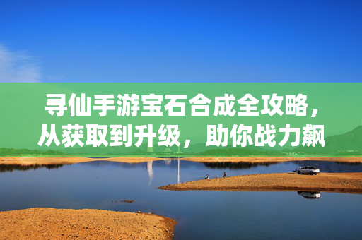 寻仙手游宝石合成全攻略,从获取到升级,助你战力飙升!寻仙手游宝石合成全攻略,获取升级战力飙升