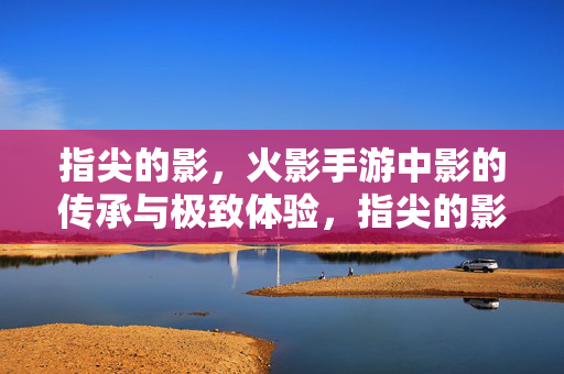 指尖的影,火影手游中影的传承与极致体验,指尖的影,火影手游传承与极致体验