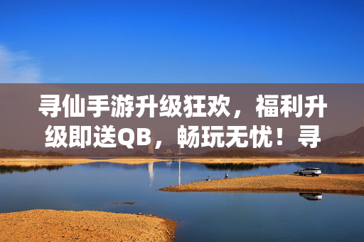 寻仙手游升级狂欢,福利升级即送QB,畅玩无忧!寻仙手游升级狂欢,福利升级即送QB畅玩无忧!