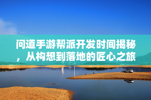 问道手游帮派开发时间揭秘，从构想到落地的匠心之旅，问道手游帮派开发时间揭秘，从构想到落地的匠心之旅