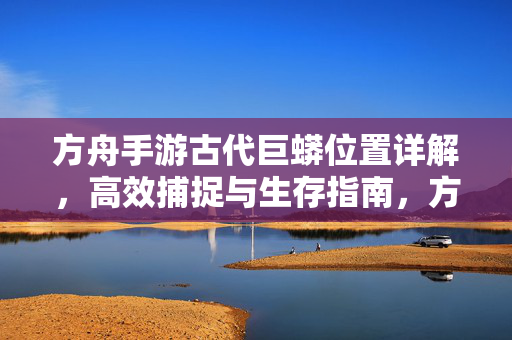 方舟手游古代巨蟒位置详解，高效捕捉与生存指南，方舟手游古代巨蟒位置详解，高效捕捉与生存指南