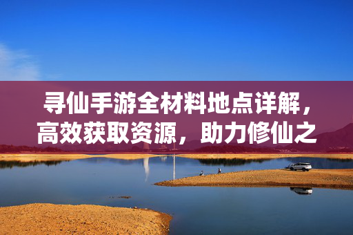 寻仙手游全材料地点详解，高效获取资源，助力修仙之路