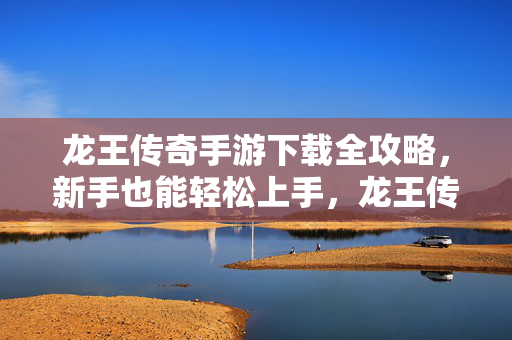 龙王传奇手游下载全攻略,新手也能轻松上手,龙王传奇手游下载全攻略,新手轻松上手