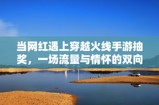 当网红遇上穿越火线手游抽奖，一场流量与情怀的双向奔赴，网红遇上穿越火线抽奖，流量与情怀的双向奔赴