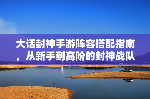大话封神手游阵容搭配指南，从新手到高阶的封神战队构筑，大话封神手游新手到高阶阵容搭配与战队构筑指南