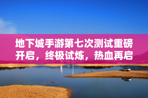 地下城手游第七次测试重磅开启，终极试炼，热血再启新征程！地下城手游第七次测试重磅开启 终极试炼热血新征程