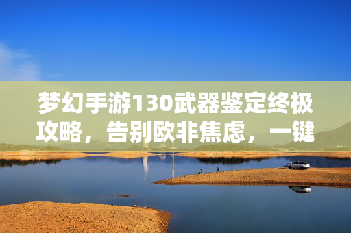 梦幻手游130武器鉴定终极攻略，告别欧非焦虑，一键鉴定出极品战神武器！梦幻手游130武器鉴定终极攻略，告别欧非焦虑，一键鉴定极品战神武器！