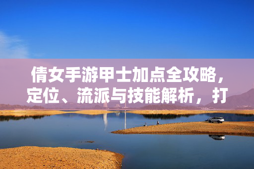 倩女手游甲士加点全攻略,定位、流派与技能解析,打造最强肉盾,倩女手游甲士最强肉盾攻略,加点、定位、流派全解析