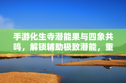 手游化生寺潜能果与四象共鸣，解锁辅助极致潜能，重塑团队战斗生态，化生寺潜能果与四象共鸣，辅助潜能极致释放，重塑团队战斗生态