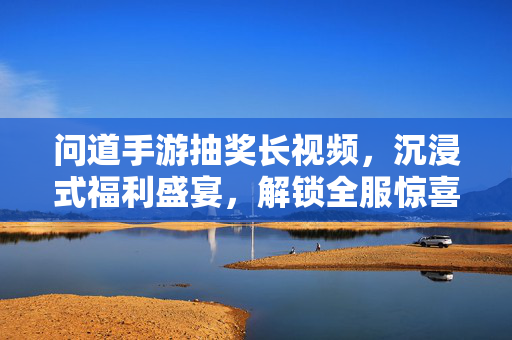 问道手游抽奖长视频，沉浸式福利盛宴，解锁全服惊喜，问道手游沉浸式抽奖长视频，解锁全服福利盛宴