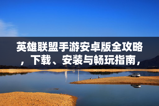英雄联盟手游安卓版全攻略，下载、安装与畅玩指南，英雄联盟手游安卓版，下载安装与畅玩全攻略