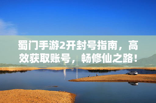 蜀门手游2开封号指南，高效获取账号，畅修仙之路！蜀门手游2开号指南，高效获取账号，畅修仙之路