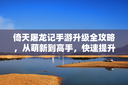 倚天屠龙记手游升级全攻略，从萌新到高手，快速提升战力秘籍