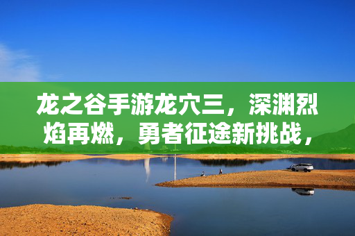 龙之谷手游龙穴三,深渊烈焰再燃,勇者征途新挑战,龙之谷手游龙穴三,深渊烈焰再燃,勇者征途新挑战