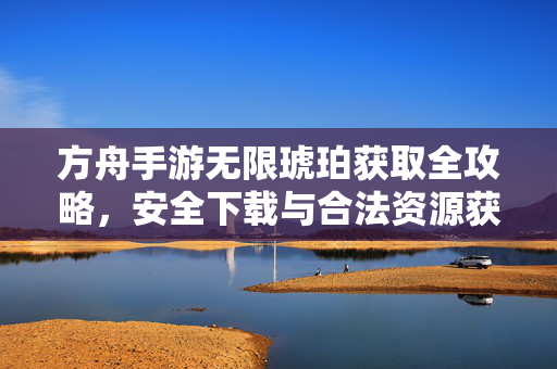 方舟手游无限琥珀获取全攻略,安全下载与合法资源获取指南,方舟手游无限琥珀获取全攻略,安全下载与合法资源指南