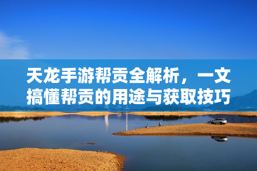 天龙手游帮贡全解析,一文搞懂帮贡的用途与获取技巧,天龙手游帮贡全攻略,用途与获取技巧详解