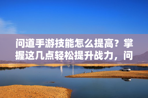 问道手游技能怎么提高?掌握这几点轻松提升战力,问道手游技能提升指南,掌握这几点轻松战力飙升