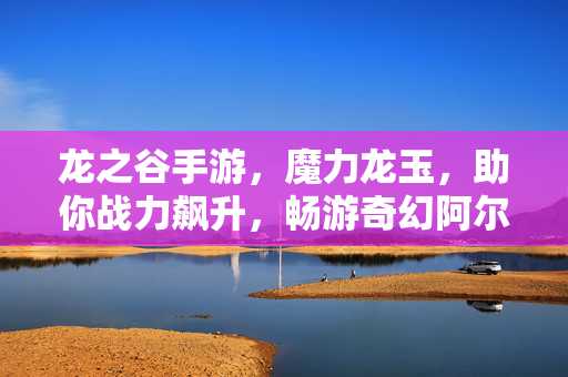 龙之谷手游,魔力龙玉,助你战力飙升,畅游奇幻阿尔特里亚,龙之谷手游,魔力龙玉飙升战力,畅游奇幻阿尔特里亚