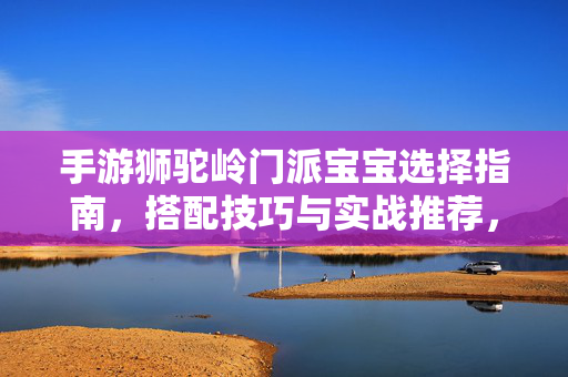 手游狮驼岭门派宝宝选择指南,搭配技巧与实战推荐,手游狮驼岭门派宝宝选择指南,搭配技巧与实战推荐