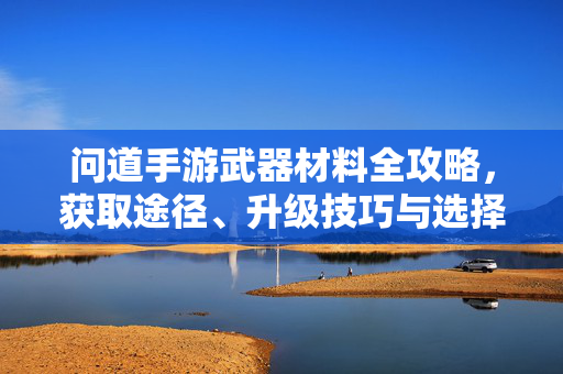 问道手游武器材料全攻略，获取途径、升级技巧与选择指南，问道手游武器材料全攻略，获取途径、升级技巧与选择指南