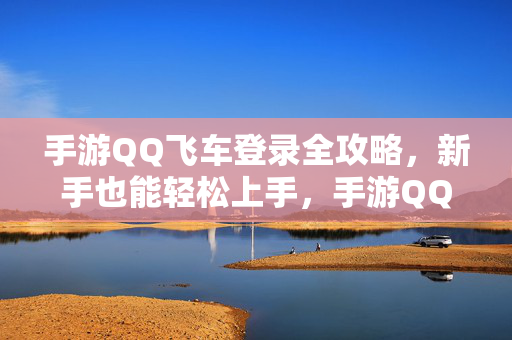 手游QQ飞车登录全攻略，新手也能轻松上手，手游QQ飞车登录全攻略，新手轻松上手