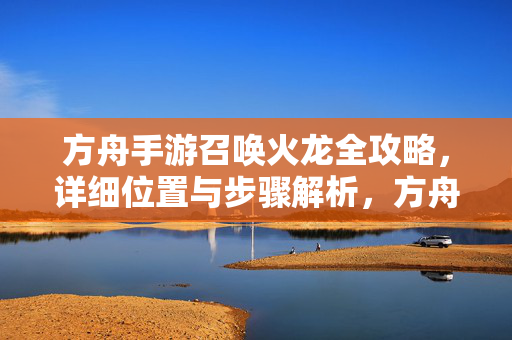 方舟手游召唤火龙全攻略，详细位置与步骤解析，方舟手游召唤火龙全攻略，详细位置与步骤解析