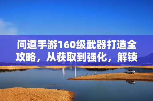 问道手游160级武器打造全攻略，从获取到强化，解锁终极战力，问道手游160级武器打造全攻略，获取强化解锁终极战力