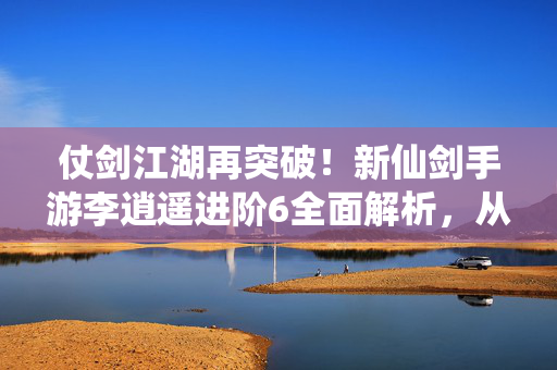 仗剑江湖再突破！新仙剑手游李逍遥进阶6全面解析，从逍遥少侠到剑神之巅，新仙剑手游李逍遥进阶6，从逍遥少侠到剑神之巅
