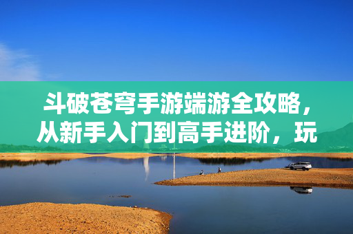 斗破苍穹手游端游全攻略，从新手入门到高手进阶，玩转斗气大陆！斗破苍穹手游端游全攻略，从新手入门到高手进阶，玩转斗气大陆！