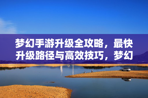 梦幻手游升级全攻略,最快升级路径与高效技巧,梦幻手游升级全攻略,最快路径与高效技巧