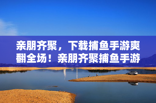 亲朋齐聚,下载捕鱼手游爽翻全场!亲朋齐聚捕鱼手游,爽翻全场!