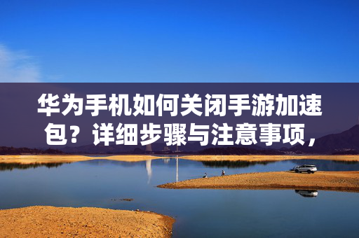 华为手机如何关闭手游加速包?详细步骤与注意事项,华为手机关闭手游加速包步骤与注意事项