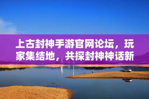 上古封神手游官网论坛,玩家集结地,共探封神神话新纪元,上古封神论坛,玩家集结地,共探神话新纪元