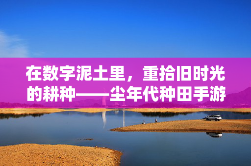 在数字泥土里,重拾旧时光的耕种——尘年代种田手游里的慢生活美学,数字泥土耕旧时光,尘年代种田手游的慢生活美学