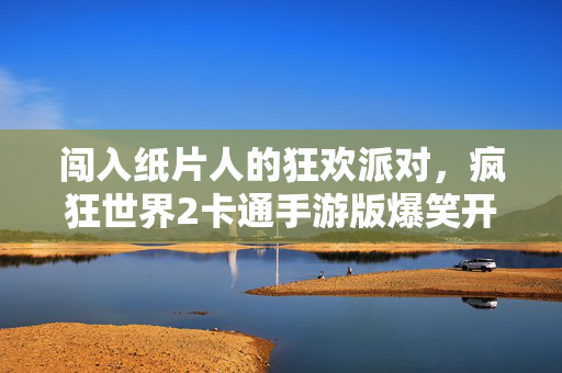 闯入纸片人的狂欢派对，疯狂世界2卡通手游版爆笑开测！疯狂世界2卡通手游版爆笑开测，纸片人狂欢派对！