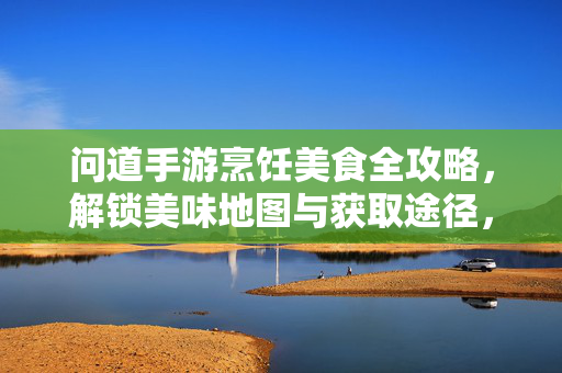 问道手游烹饪美食全攻略,解锁美味地图与获取途径,问道手游烹饪美食全攻略,解锁美味地图与获取途径