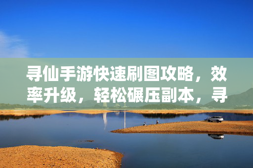 寻仙手游快速刷图攻略，效率升级，轻松碾压副本，寻仙手游快速刷图攻略，效率升级轻松碾压副本
