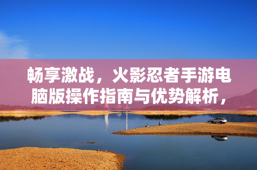 畅享激战，火影忍者手游电脑版操作指南与优势解析，火影忍者手游电脑版操作指南与优势解析
