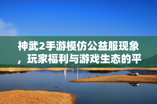 神武2手游模仿公益服现象，玩家福利与游戏生态的平衡之辩，神武2手游模仿公益服，玩家福利与游戏生态的平衡之辩