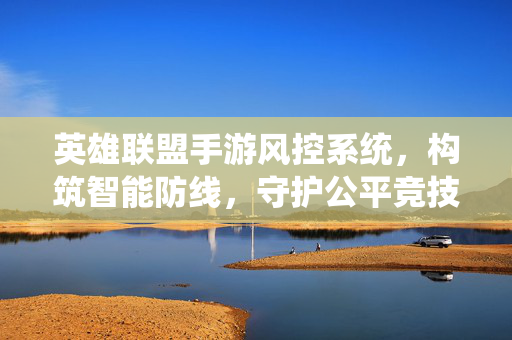 英雄联盟手游风控系统,构筑智能防线,守护公平竞技之魂,英雄联盟手游风控,构筑智能防线,守护公平竞技之魂