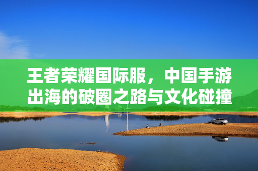 王者荣耀国际服,中国手游出海的破圈之路与文化碰撞,王者荣耀国际服,中国手游出海的破圈之路与文化碰撞