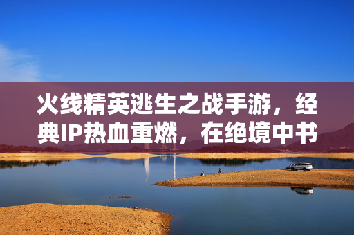 火线精英逃生之战手游,经典IP热血重燃,在绝境中书写生存传奇!火线精英逃生之战,经典IP热血重燃,绝境书写生存传奇